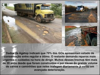 Dados da Agetop indicam que 70% das GOs apresentam estado de
 conservação entre regular e ótimo. O restante demanda reparos mais
urgentes e cuidados na hora de dirigir. Muitos desses trechos têm mais
de 20 anos desde que foram construídos e por causa do grande volume
  de carros e caminhões que neles trafegam diariamente já estão em
                       avançada deterioração.
 
