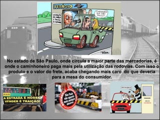 No estado de São Paulo, onde circula a maior parte das mercadorias, é
onde o caminhoneiro paga mais pela utilização das rodovias. Com isso o
 produto e o valor do frete, acaba chegando mais caro do que deveria
                     para a mesa do consumidor.
 