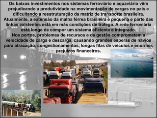 Os baixos investimentos nos sistemas ferroviário e aquaviário vêm
   prejudicando a produtividade na movimentação de cargas no país e
     dificultando a reestruturação da matriz de transporte brasileira.
Atualmente, a extensão da malha férrea brasileira é pequena e parte das
 linhas existentes está em más condições de tráfego. A rede ferroviária
          está longe de compor um sistema eficiente e integrado.
     Nos portos, problemas de recursos e de gestão comprometem a
 velocidade de carga e descarga, causando grandes esperas de navios
para atracação, congestionamentos, longas filas de veículos e enormes
                           prejuízos financeiros.
 