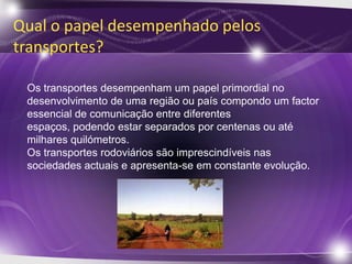 Qual o papel desempenhado pelos
transportes?

 Os transportes desempenham um papel primordial no
 desenvolvimento de uma região ou país compondo um factor
 essencial de comunicação entre diferentes
 espaços, podendo estar separados por centenas ou até
 milhares quilómetros.
 Os transportes rodoviários são imprescindíveis nas
 sociedades actuais e apresenta-se em constante evolução.
 