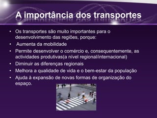 A importância dos transportes
• Os transportes são muito importantes para o
  desenvolvimento das regiões, porque:
• Aumenta da mobilidade
• Permite desenvolver o comércio e, consequentemente, as
  actividades produtivas(a nível regional/internacional)
• Diminuir as diferenças regionais
• Melhora a qualidade de vida e o bem-estar da população
• Ajuda à expansão de novas formas de organização do
  espaço.
 