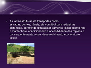 • As infra-estruturas de transportes como
  estradas, pontes, túneis, etc contribuí para reduzir as
  distâncias, permitindo ultrapassar barreiras físicas (como rios
  e montanhas), condicionando a acessibilidade das regiões e
  consequentemente o seu desenvolvimento económico e
  social.
 