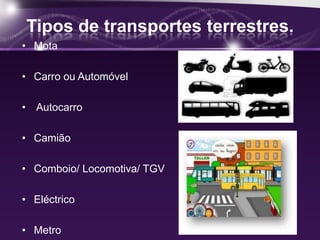 Tipos de transportes terrestres.
• Mota

• Carro ou Automóvel

• Autocarro

• Camião

• Comboio/ Locomotiva/ TGV

• Eléctrico

• Metro
 