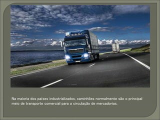 Na maioria dos países industrializados, caminhões normalmente são o principal
meio de transporte comercial para a circulação de mercadorias.
 