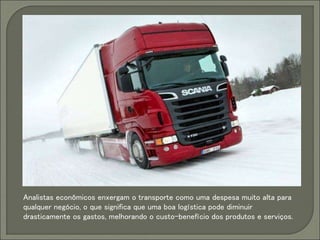 Analistas econômicos enxergam o transporte como uma despesa muito alta para
qualquer negócio, o que significa que uma boa logística pode diminuir
drasticamente os gastos, melhorando o custo-benefício dos produtos e serviços.
 
