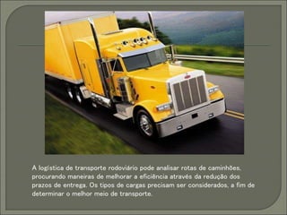 A logística de transporte rodoviário pode analisar rotas de caminhões,
procurando maneiras de melhorar a eficiência através da redução dos
prazos de entrega. Os tipos de cargas precisam ser considerados, a fim de
determinar o melhor meio de transporte.
 