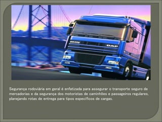 Segurança rodoviária em geral é enfatizada para assegurar o transporte seguro de
mercadorias e da segurança dos motoristas de caminhões e passageiros regulares,
planejando rotas de entrega para tipos específicos de cargas.
 
