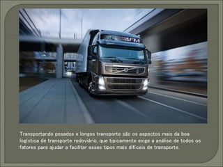 Transportando pesados e longos transporte são os aspectos mais da boa
logística de transporte rodoviário, que tipicamente exige a análise de todos os
fatores para ajudar a facilitar esses tipos mais difíceis de transporte.
 