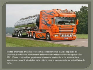 Muitas empresas privadas oferecem aconselhamento e apoio logístico de
transporte rodoviário, comumente referido como terceirizados de logística (ou
3PL). Essas companhias geralmente oferecem vários tipos de informação e
assistência, a partir de dados estatísticos para o planejamento de estratégias de
frete.
 