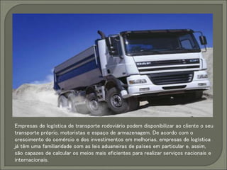 Empresas de logística de transporte rodoviário podem disponibilizar ao cliente o seu
transporte próprio, motoristas e espaço de armazenagem. De acordo com o
crescimento do comércio e dos investimentos em melhorias, empresas de logística
já têm uma familiaridade com as leis aduaneiras de países em particular e, assim,
são capazes de calcular os meios mais eficientes para realizar serviços nacionais e
internacionais.
 