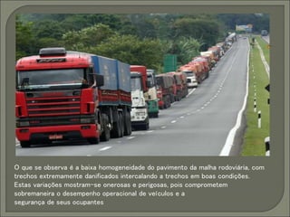 O que se observa é a baixa homogeneidade do pavimento da malha rodoviária, com
trechos extremamente danificados intercalando a trechos em boas condições.
Estas variações mostram-se onerosas e perigosas, pois comprometem
sobremaneira o desempenho operacional de veículos e a
segurança de seus ocupantes
 