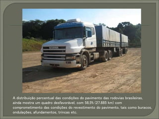 A distribuição percentual das condições do pavimento das rodovias brasileiras,
ainda mostra um quadro desfavorável, com 58,5% (27.885 km) com
comprometimento das condições do revestimento do pavimento, tais como buracos,
ondulações, afundamentos, trincas etc.
 