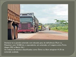 Destaca-se a grande extensão com elevado grau de deficiência (Ruim ou
Péssimo), com 10.566 km, o equivalente, em extensão, a 3 viagens entre Porto
Alegre (RS) e Macio (AL).
Os índices de trechos classificados como Ótimo ou Bom atingiram 41,5% da
extensão avaliada.
 