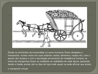 Desde os primórdios da humanidade os seres humanos foram obrigados a
transportar, muitas vezes em suas próprias costas, alimentos, roupas etc, com o
passar dos tempos e com a tecnologia proveniente da inteligência humana, os
meios de transportes foram se moldando as realidades de cada época, passando
desde a tração animal, até os dias de hoje onde quase se pode afirmar que existe
o transporte virtual.
 