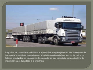 Logística de transporte rodoviário é a pesquisa e o planejamento das operações de
transporte rodoviário. Normalmente, a logística rodoviária leva em conta todos os
fatores envolvidos no transporte de mercadorias por caminhão com o objetivo de
maximizar a produtividade e a eficiência.
 