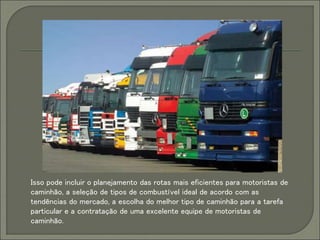 Isso pode incluir o planejamento das rotas mais eficientes para motoristas de
caminhão, a seleção de tipos de combustível ideal de acordo com as
tendências do mercado, a escolha do melhor tipo de caminhão para a tarefa
particular e a contratação de uma excelente equipe de motoristas de
caminhão.
 