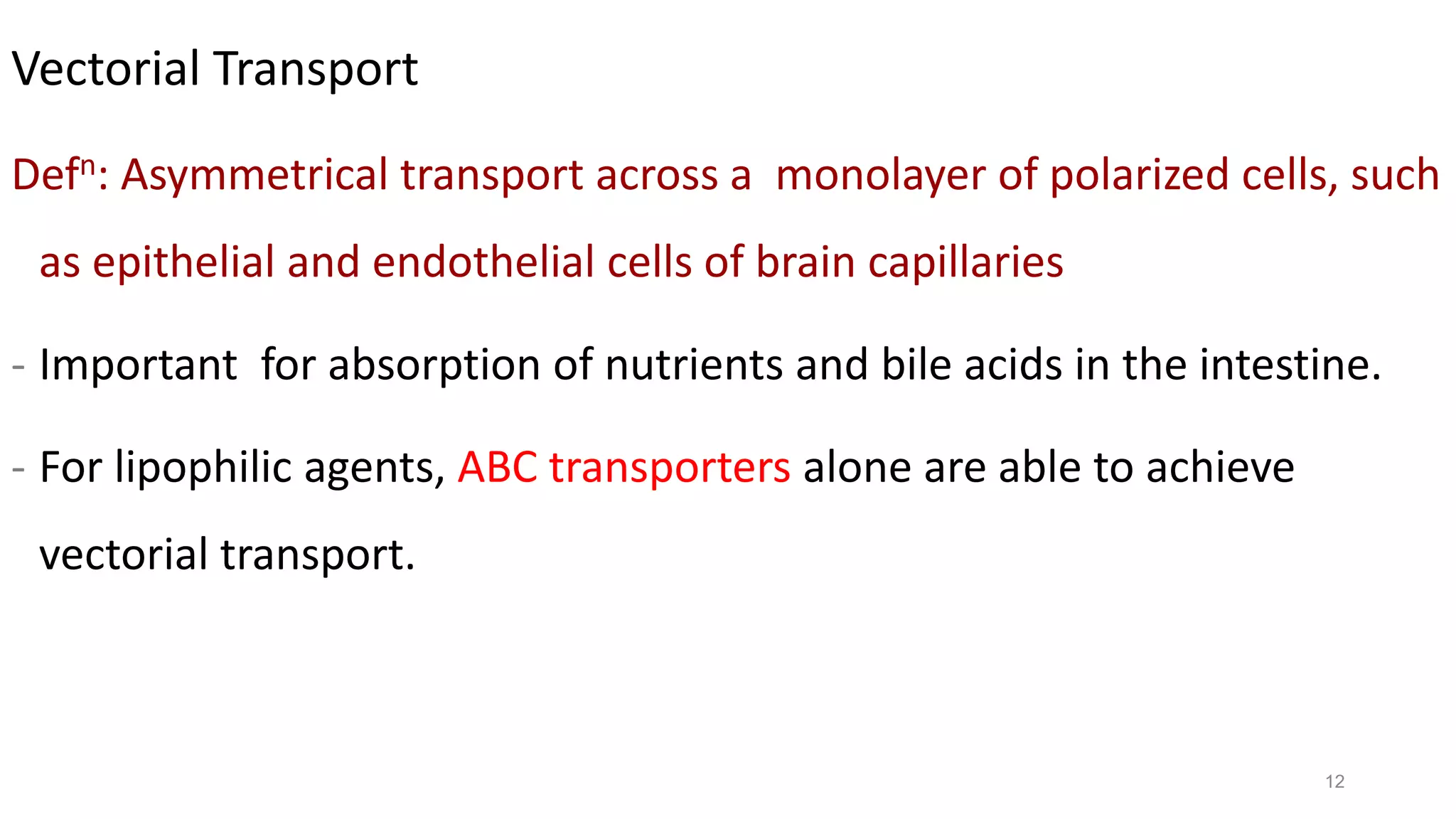 12
Vectorial Transport
Defn: Asymmetrical transport across a monolayer of polarized cells, such
as epithelial and endothelial cells of brain capillaries
- Important for absorption of nutrients and bile acids in the intestine.
- For lipophilic agents, ABC transporters alone are able to achieve
vectorial transport.
 