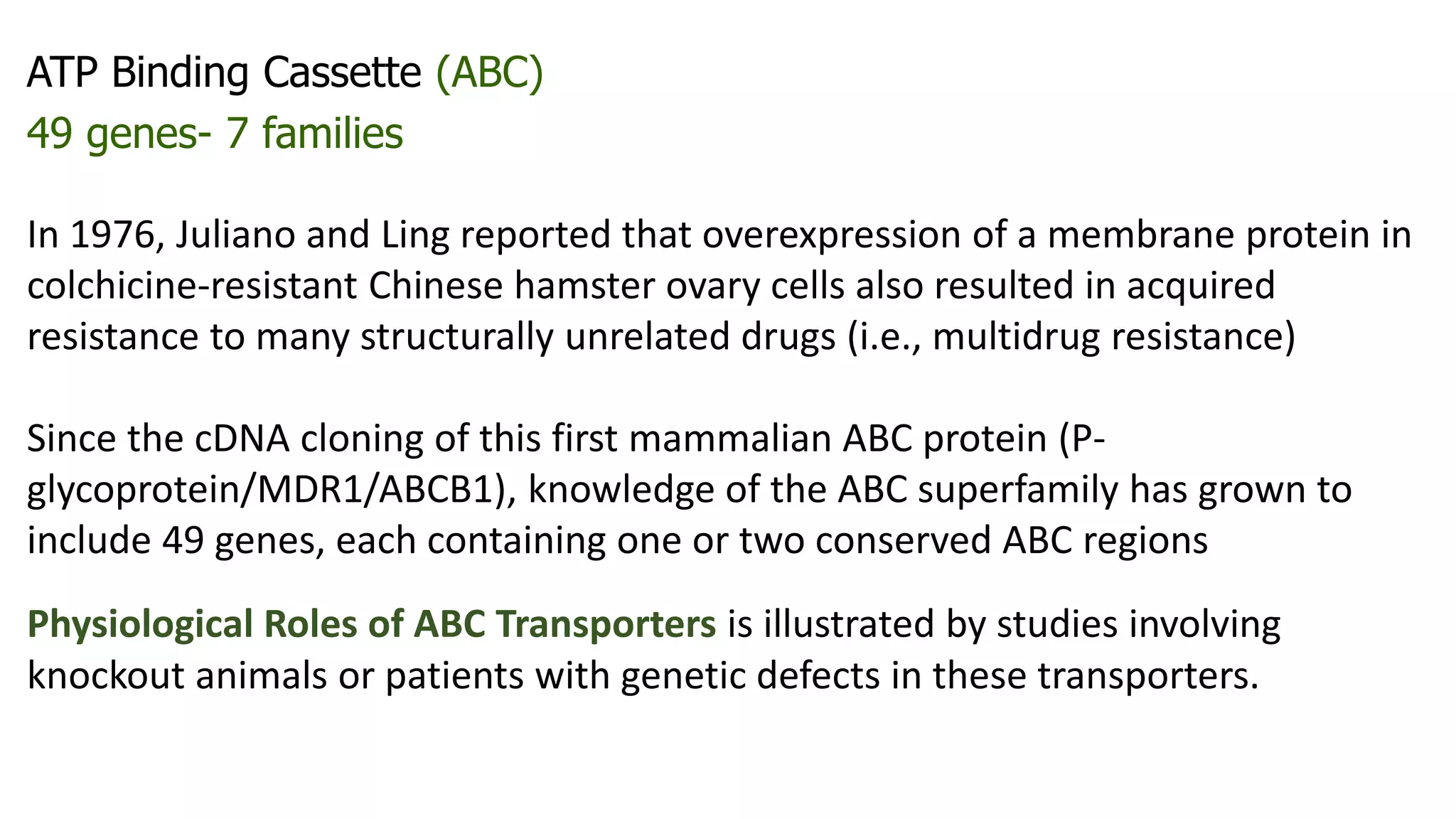 ATP Binding Cassette (ABC)
49 genes- 7 families
In 1976, Juliano and Ling reported that overexpression of a membrane protein in
colchicine-resistant Chinese hamster ovary cells also resulted in acquired
resistance to many structurally unrelated drugs (i.e., multidrug resistance)
Since the cDNA cloning of this first mammalian ABC protein (P-
glycoprotein/MDR1/ABCB1), knowledge of the ABC superfamily has grown to
include 49 genes, each containing one or two conserved ABC regions
Physiological Roles of ABC Transporters is illustrated by studies involving
knockout animals or patients with genetic defects in these transporters.
 