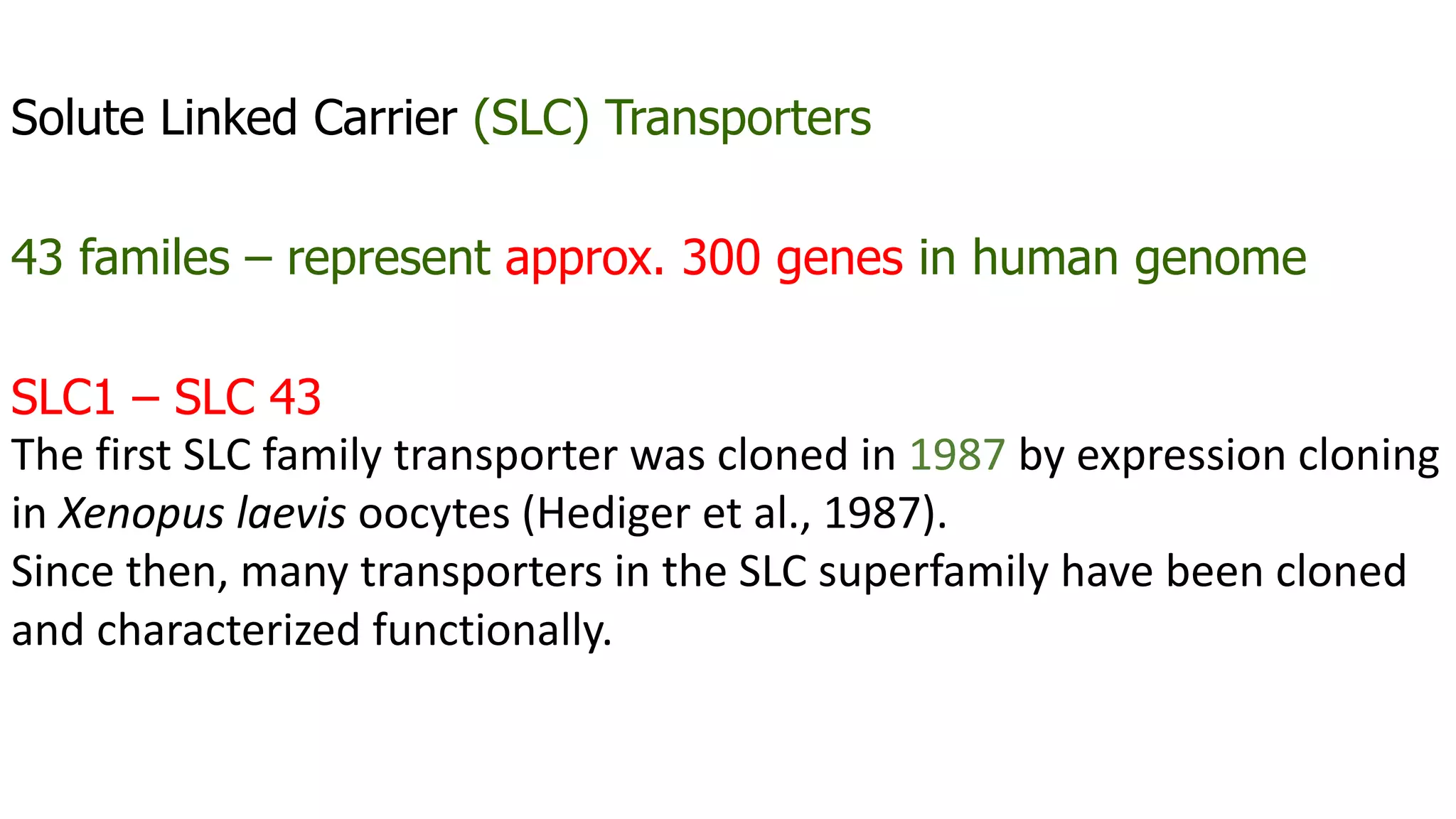 Solute Linked Carrier (SLC) Transporters
43 familes – represent approx. 300 genes in human genome
SLC1 – SLC 43
The first SLC family transporter was cloned in 1987 by expression cloning
in Xenopus laevis oocytes (Hediger et al., 1987).
Since then, many transporters in the SLC superfamily have been cloned
and characterized functionally.
 