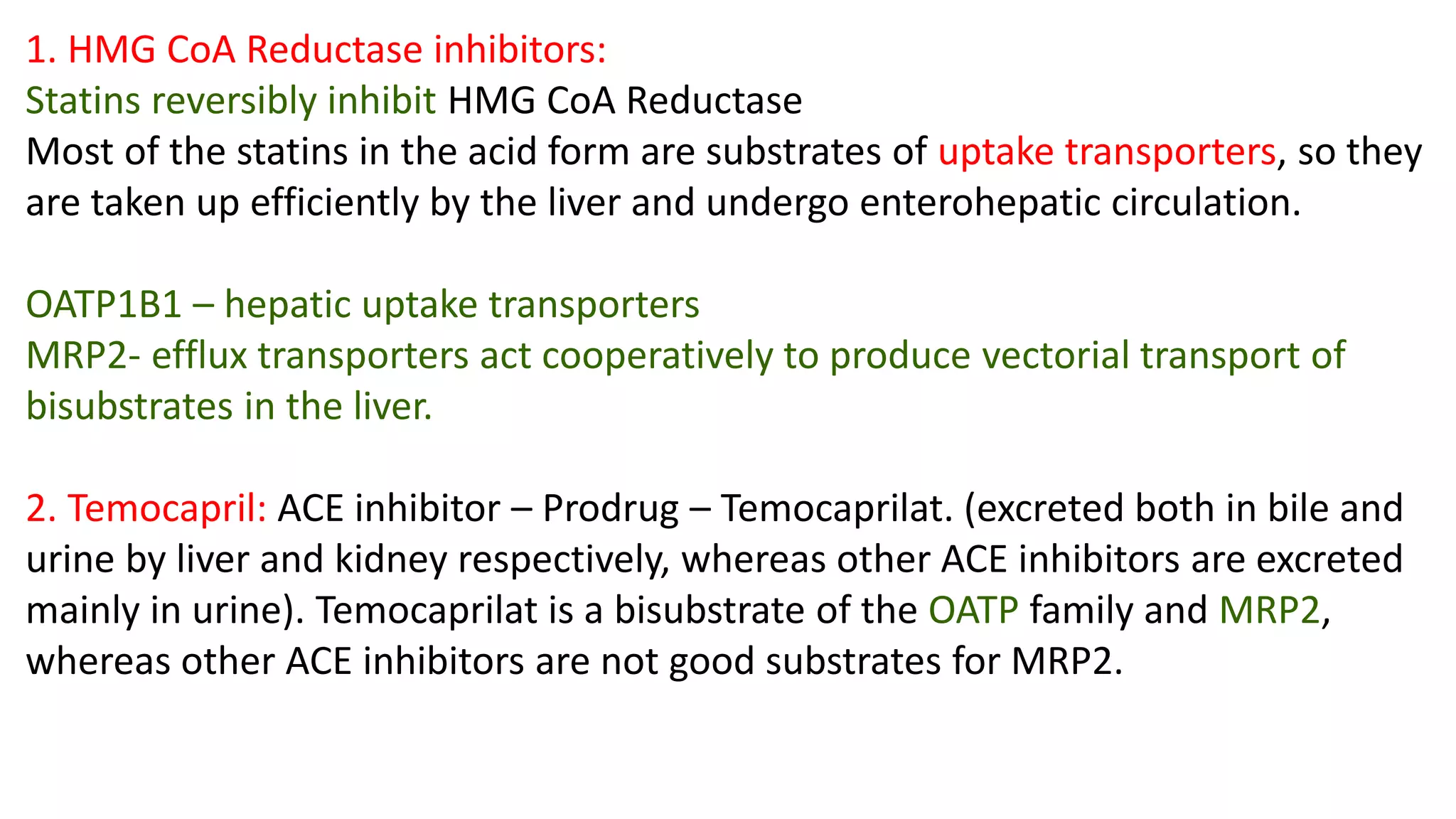 1. HMG CoA Reductase inhibitors:
Statins reversibly inhibit HMG CoA Reductase
Most of the statins in the acid form are substrates of uptake transporters, so they
are taken up efficiently by the liver and undergo enterohepatic circulation.
OATP1B1 – hepatic uptake transporters
MRP2- efflux transporters act cooperatively to produce vectorial transport of
bisubstrates in the liver.
2. Temocapril: ACE inhibitor – Prodrug – Temocaprilat. (excreted both in bile and
urine by liver and kidney respectively, whereas other ACE inhibitors are excreted
mainly in urine). Temocaprilat is a bisubstrate of the OATP family and MRP2,
whereas other ACE inhibitors are not good substrates for MRP2.
 