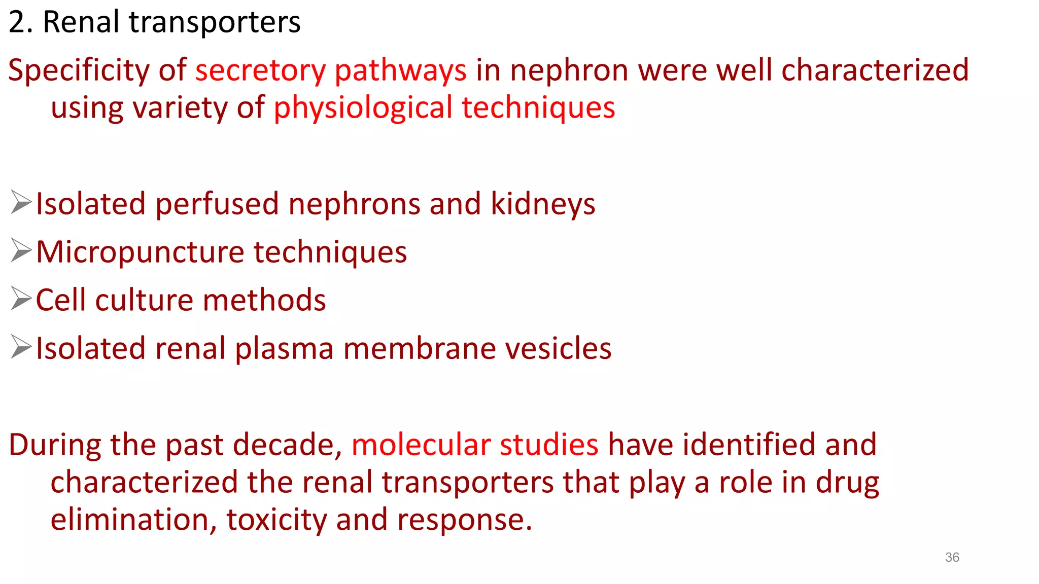 36
2. Renal transporters
Specificity of secretory pathways in nephron were well characterized
using variety of physiological techniques
Isolated perfused nephrons and kidneys
Micropuncture techniques
Cell culture methods
Isolated renal plasma membrane vesicles
During the past decade, molecular studies have identified and
characterized the renal transporters that play a role in drug
elimination, toxicity and response.
 