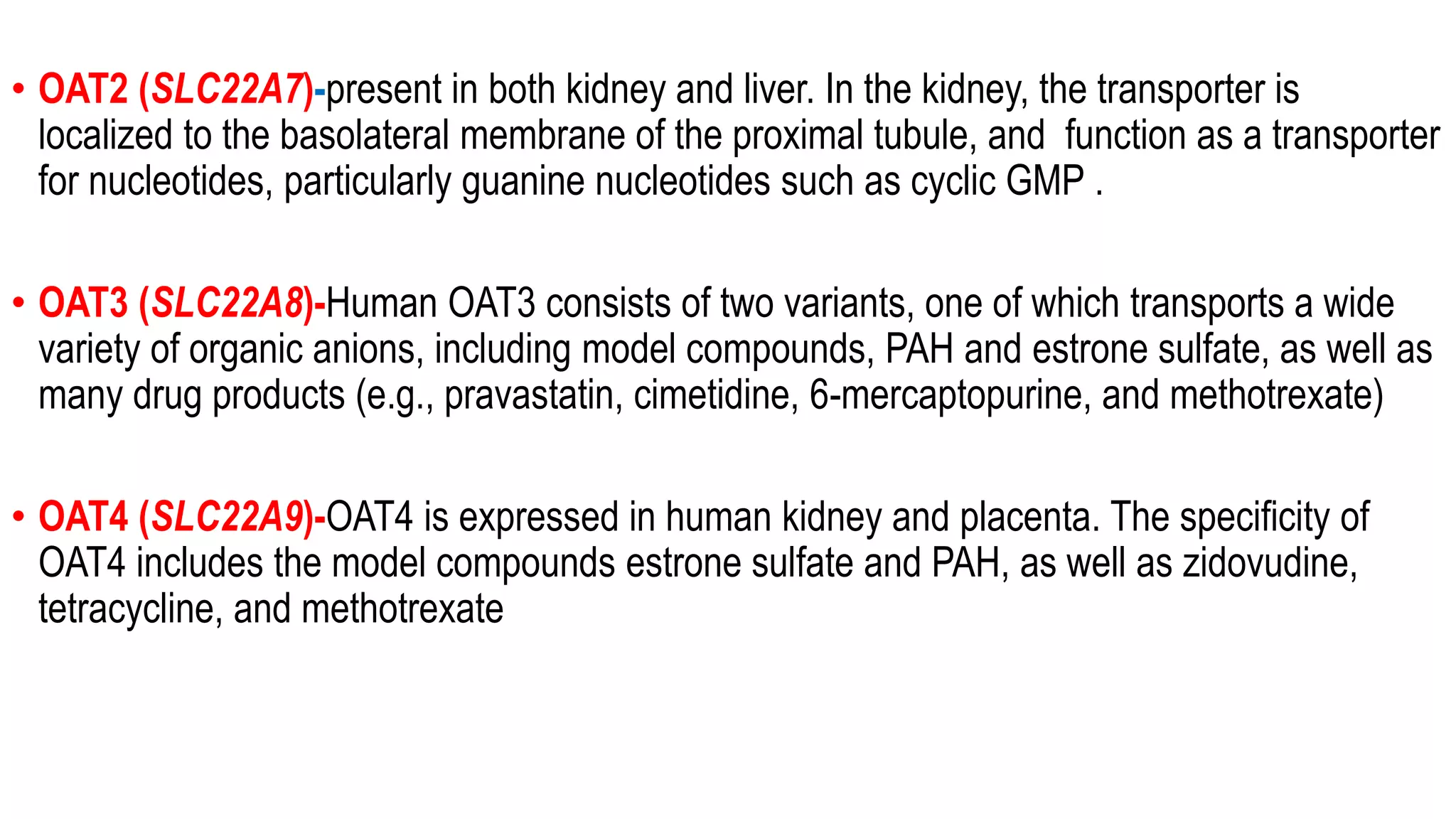 • OAT2 (SLC22A7)-present in both kidney and liver. In the kidney, the transporter is
localized to the basolateral membrane of the proximal tubule, and function as a transporter
for nucleotides, particularly guanine nucleotides such as cyclic GMP .
• OAT3 (SLC22A8)-Human OAT3 consists of two variants, one of which transports a wide
variety of organic anions, including model compounds, PAH and estrone sulfate, as well as
many drug products (e.g., pravastatin, cimetidine, 6-mercaptopurine, and methotrexate)
• OAT4 (SLC22A9)-OAT4 is expressed in human kidney and placenta. The specificity of
OAT4 includes the model compounds estrone sulfate and PAH, as well as zidovudine,
tetracycline, and methotrexate
 