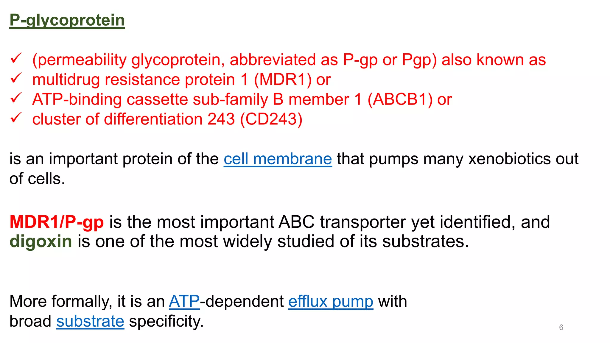 6
P-glycoprotein
 (permeability glycoprotein, abbreviated as P-gp or Pgp) also known as
 multidrug resistance protein 1 (MDR1) or
 ATP-binding cassette sub-family B member 1 (ABCB1) or
 cluster of differentiation 243 (CD243)
is an important protein of the cell membrane that pumps many xenobiotics out
of cells.
MDR1/P-gp is the most important ABC transporter yet identified, and
digoxin is one of the most widely studied of its substrates.
More formally, it is an ATP-dependent efflux pump with
broad substrate specificity.
 