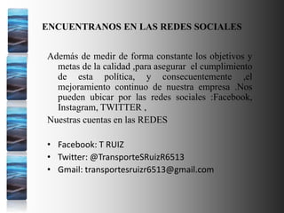 ENCUENTRANOS EN LAS REDES SOCIALES
Además de medir de forma constante los objetivos y
metas de la calidad ,para asegurar el cumplimiento
de esta política, y consecuentemente ,el
mejoramiento continuo de nuestra empresa .Nos
pueden ubicar por las redes sociales :Facebook,
Instagram, TWITTER ,
Nuestras cuentas en las REDES
• Facebook: T RUIZ
• Twitter: @TransporteSRuizR6513
• Gmail: transportesruizr6513@gmail.com
 