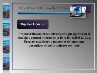 Objetivos del Estudio De Mercado
Proponer lineamientos estratégicos que optimicen el
manejo y control interno de la flota RUIZR6513 C.A,
Para así establecer y mantener sistemas que
garanticen el mejoramiento continuo
Objetivo General
 