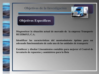 Objetivos de la Investigación
Diagnosticar la situación actual de mercado de la empresa Transporte
RUIZR6513, C.A.
Identificar las características del mantenimiento óptimo para un
adecuado funcionamiento de cada una de las unidades de transporte
Establecer y diseñar Lineamientos contables para mejorar el Control de
inventario de repuestos y suministros para la flota
Objetivos Específicos
 
