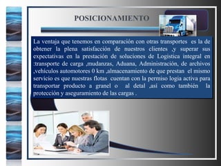 POSICIONAMIENTO
La ventaja que tenemos en comparación con otras transportes es la de
obtener la plena satisfacción de nuestros clientes ,y superar sus
expectativas en la prestación de soluciones de Logistica integral en
:transporte de carga ,mudanzas, Aduana, Administración, de archivos
,vehículos automotores 0 km ,almacenamiento de que prestan el mismo
servicio es que nuestras flotas cuentan con la permiso logia activa para
transportar producto a granel o al detal ,así como también la
protección y aseguramiento de las cargas .
 