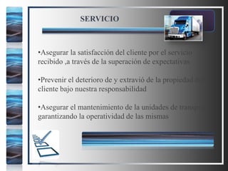 SERVICIO
•Asegurar la satisfacción del cliente por el servicio
recibido ,a través de la superación de expectativas
•Prevenir el deterioro de y extravió de la propiedad del
cliente bajo nuestra responsabilidad
•Asegurar el mantenimiento de la unidades de transporte
garantizando la operatividad de las mismas
 