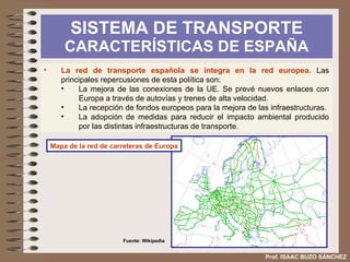 SISTEMA DE TRANSPORTE  CARACTERÍSTICAS DE ESPAÑA Prof. ISAAC BUZO SÁNCHEZ e) El sistema de transporte ejerce un impacto sobre el medio ambiente,  que se puede visualizar en: Alteración del paisaje visual. Incremento del ruido en las proximidades de las infraestructuras. Aumento de la contaminación atmosférica Desde 1986 es obligatorio valorar el impacto ambiental de los proyectos y destinar una parte del presupuesto a mitigar los problemas generados. 