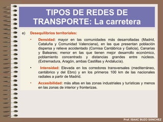 SISTEMA DE TRANSPORTE  POLÍTICA DE TRANSPORTES Prof. ISAAC BUZO SÁNCHEZ d)  La política española de transporte se rige por el Plan Estratégico de Infraestructura y Transportes: PEIT .   Con el se plantean los siguientes objetivos: Corregir la radialidad de la red. Equilibrar el excesivo peso de la carretera. Integrar la política de transportes en una ordenación global del territorio, de modo que sus objetivos armonicen con los de la política ambiental, energética y de desarrollo regional. Aumentar la rapidez y reducir la congestión y los accidentes de tráfico. Fomentar la intermodalidad o interconexión entre diferentes modos de transportes a nivel regional y en las áreas metropolitanas. Contribuir a la sostenibilidad medioambiental y recuperar los espacios degradados por las obras públicas y rehabilitar las infraestructuras sin usos funcionales para actividades socioculturales. Favorecer la integración con Europa. 
