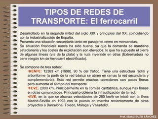 TIPOS DE REDES DE TRANSPORTE: La carretera Prof. ISAAC BUZO SÁNCHEZ f)  El PEIT  (Plan estratégico de infraestructura y transportes contempla entre otras directrices: Definir una red de Altas prestaciones conjuntamente con las CCAA Desarrollo de una red mallada con cobertura homogénea en el territorio. Realización de variantes en travesías con intensidad superior a 4000 vehículos diarios. Actualización de las condiciones de la red para conseguir unos parámetros de seguridad adecuados, actuando especialmente en los tramos de concentración de accidentes. Desarrollo intermodal del transporte de pasajeros y mercancías. g)  La red de carreteras españolas aspira a una mayor  integración con la red de la UE. 