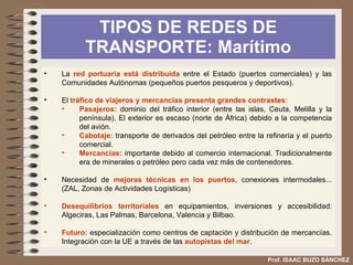 TIPOS DE REDES DE TRANSPORTE: El ferrocarril Prof. ISAAC BUZO SÁNCHEZ Desarrollado en la segunda mitad del siglo XIX y principios del XX, coincidiendo con la industrialización de España. Presenta una situación secundaria tanto en pasajeros como en mercancías. Su situación financiera nunca ha sido buena. Las  competencias  se reparten entre el Estado y las Comunidades Autónomas. Se compone de  tres redes : Red convencional:  12303 km (1998). 90 % del tráfico. Tiene una estructura radial y arboriforme (a partir de la red básica se abren en ramas la red secundaria y complementaria). Esta red permite muchas conexiones con pocas líneas pero aumenta el tiempo del transporte. FEVE.  2000 km. Principalmente en la cornisa cantábrica, aunque hay líneas en otras comunidades. Principal problema la infrautilización de la red. AVE , en la que se alcanza velocidades de 250 km/h se inició con la línea Madrid-Sevilla en 1992. Se ha ampliado con la puesta en marcha recientemente de otros proyectos a Barcelona, Toledo, Málaga y Valladolid. 