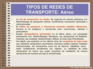TIPOS DE REDES DE TRANSPORTE: El ferrocarril Prof. ISAAC BUZO SÁNCHEZ La red ferroviaria española aspira a una mejor  integración con la de la Unión  Europea mediante las siguientes actuaciones: Integración en las redes transeuropeas de alta velocidad o alta capacidad. Conseguir la circulación ferroviaria ininterrumpida (interoperabilidad). Aunque nos encontramos con el problema del ancho de vía español. Aspertura de la red ferroviaria europea a las empresas de los estados miembros a fin de incrementar la competencia 