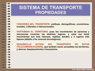 SISTEMA DE TRANSPORTE  PROPIEDADES Prof. ISAAC BUZO SÁNCHEZ FUNCIONES DEL TRANSPORTE : políticas, demográficas, económicas, sociales, culturales e internacionales. VERTEBRAN EL TERRITORIO,  pues los movimientos de personas y mercancías conectan los distintos lugares, y cada vez estos movimientos son más intensos, rápidos, baratos y a lugares más lejanos (debido a los avances tecnológicos). DESARROLLO ACTUAL DEL TRANSPORTE DE DATOS (TELECOMUNICACIONES),  que también hacen accesibles los territorios, y ahorran desplazamientos innecesarios. 