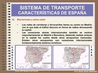 SISTEMA DE TRANSPORTE  CARACTERÍSTICAS DE ESPAÑA Prof. ISAAC BUZO SÁNCHEZ b) Red terrestre y aérea radial Las redes de carreteras y ferrocarriles tienen su centro en Madrid, con lo que todo el tráfico discurre en forma de radios atravesando la capital. Facilita las conexiones centro-periferia pero las dificulta entre la periferia Las conexiones aéreas internacionales también se centran mayoritariamente en Madrid o Barcelona, debiendo realizar enlaces en la capital los vuelos desde otros aeropuertos nacionales. Existen otros aeropuertos con conexiones internacionales fundamentalmente destinos turísticos. Fuente: PEIT Ministerio de Fomento 