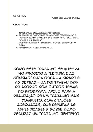 03-05-2012
Maria dos Anjos Poeira
Objetivos
Apresentar enquadramento teórico;
Perspetivar o modo de transporte (ferroviário e
rodoviário) na época em que decorre o romance “A
cidade e as Serras”;
Documentar essa perspetiva (fotos, excertos da
obra;
Apresentar a realidade atual.
Como este trabalho se integra
no projeto a “leitura e as
ciências” cuja obra – A cidade e
as serras – já foi trabalhada
de acordo com outros temas
do programa, apelo para a
realização de um trabalho mais
completo, com citações
adequadas, que reflitam as
aprendizagens sobre como
realizar um trabalho cientifico