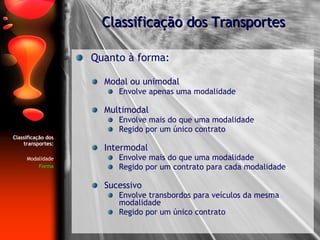 Quanto à forma: Modal ou unimodal Envolve apenas uma modalidade Multimodal Envolve mais do que uma modalidade Regido por um único contrato Intermodal Envolve mais do que uma modalidade Regido por um contrato para cada modalidade Sucessivo Envolve transbordos para veículos da mesma modalidade Regido por um único contrato Classificação dos Transportes Classificação dos transportes: Modalidade Forma 