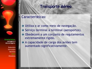 Características , vantagens e desvantagens: Rodoviário Ferroviário Marítimo Aéreo Oleodutos Características: Utiliza o ar como meio de navegação. Serviço terminal a terminal (aeroportos). Obedecem a um conjunto de regulamentos extremamente rígido. A capacidade de carga dos aviões tem aumentado significativamente. Transporte Aéreo 