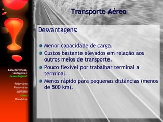 Características, vantagens e  desvantagens : Rodoviário Ferroviário Marítimo Aéreo Oleodutos Desvantagens: Menor capacidade de carga. Custos bastante elevados em relação aos outros meios de transporte. Pouco flexível por trabalhar terminal a terminal. Menos rápido para pequenas distâncias (menos de 500 km). Transporte Aéreo 