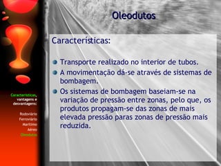 Características , vantagens e desvantagens: Rodoviário Ferroviário Marítimo Aéreo Oleodutos Características: Transporte realizado no interior de tubos. A movimentação dá-se através de sistemas de bombagem. Os sistemas de bombagem baseiam-se na variação de pressão entre zonas, pelo que, os produtos propagam-se das zonas de mais elevada pressão paras zonas de pressão mais reduzida. Oleodutos 