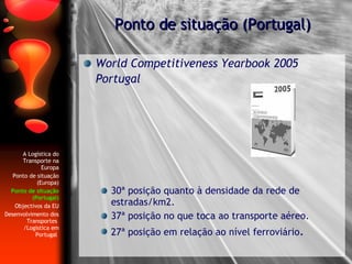 World Competitiveness Yearbook 2005 Portugal   30ª posição quanto à densidade da rede de estradas/km2.  37ª posição no que toca ao transporte aéreo. 27ª posição em relação ao nível ferroviário .  Ponto de situação (Portugal) A Logística do Transporte na Europa Ponto de situação (Europa) Ponto de situação (Portugal) Objectivos da EU Desenvolvimento dos Transportes  /Logística em Portugal   