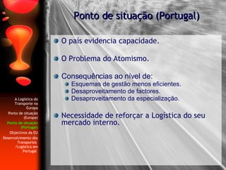 O país evidencia capacidade.  O Problema do Atomismo.  Consequências ao nível de: Esquemas de gestão menos eficientes. Desaproveitamento de factores. Desaproveitamento da especialização. Necessidade de reforçar a Logística do seu mercado interno. Ponto de situação (Portugal) A Logística do Transporte na Europa Ponto de situação (Europa) Ponto de situação (Portugal) Objectivos da EU Desenvolvimento dos Transportes  /Logística em Portugal   