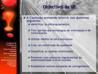 A Comissão pretende intervir nos domínios seguintes: Identificar os estrangulamentos  Tirar partido das tecnologias de informação e de comunicação  Utilizar melhor as infra-estruturas  Criar um certificado de qualidade Simplificar as cadeias multimodais Promover uma estrutura regulamentar da multimodalidade a nível mundial  Estabelecer normas europeias de carregamento Objectivos da UE A Logística do Transporte na Europa Ponto de situação (Europa) Ponto de situação (Portugal) Objectivos da EU Desenvolvimento dos Transportes  /Logística em Portugal   