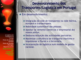 Em desenvolvimento: Integração da rede de transportes na rede ibérica, europeia e transeuropeia. Mobilidade sustentável das pessoas. Apostar na vertente comercial e empresarial dos nossos portos.  Desburocratização das actividades portuárias. Maximizar a eficiência do transporte marítimo e impulsionar o fluvial e o ferroviário. Incorporação de logística num modelo de gestão racional. Desenvolvimento dos Transportes/Logística em Portugal A Logística do Transporte na Europa Ponto de situação (Europa) Ponto de situação (Portugal) Objectivos da EU Desenvolvimento dos Transportes  /Logística em Portugal   
