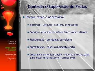 Porque razão é necessário? Recursos – veículos,  trailers , condutores Serviço – principal interface físico com o cliente Manutenção – periódicas do veículo Substituição – saber o momento certo Segurança e monitorização – recurso a tecnologias para obter informação em tempo real Controlo e Supervisão de Frotas Transporte Rodoviário Porque razão é necessário? Gestão de frota Objectivos 