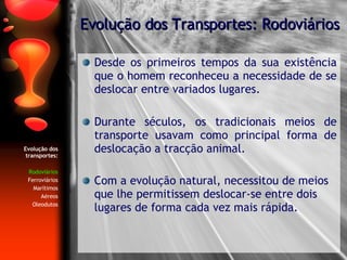 Evolução dos transportes: Rodoviários Ferroviários Marítimos Aéreos Oleodutos Desde os primeiros tempos da sua existência que o homem reconheceu a necessidade de se deslocar entre variados lugares. Durante séculos, os tradicionais meios de transporte usavam como principal forma de deslocação a tracção animal. Com a evolução natural, necessitou de meios que lhe permitissem deslocar-se entre dois lugares de forma cada vez mais rápida. Evolução dos Transportes: Rodoviários 